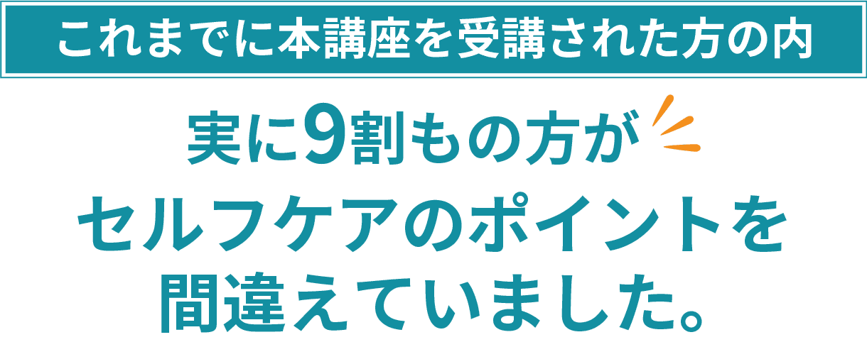 これまでに本講座を受講された方の内、実に9割もの方がセルフケアのポイントを間違えていました。
